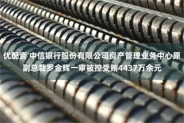 优配资 中信银行股份有限公司资产管理业务中心原副总裁罗金辉一审被控受贿4437万余元