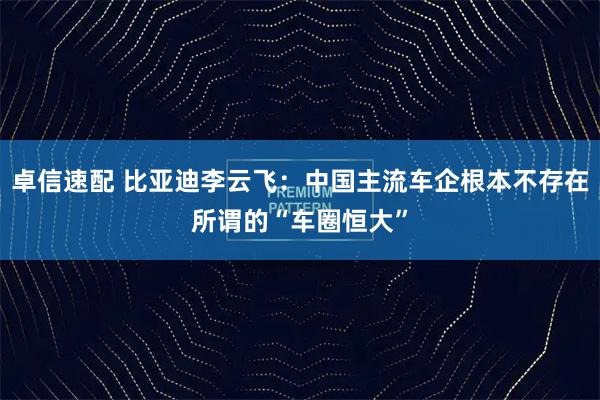 卓信速配 比亚迪李云飞：中国主流车企根本不存在所谓的“车圈恒大”