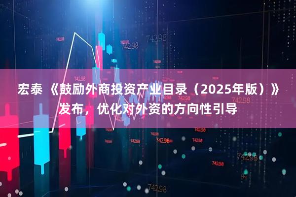 宏泰 《鼓励外商投资产业目录（2025年版）》发布，优化对外资的方向性引导