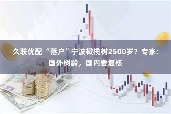 久联优配 “落户”宁波橄榄树2500岁？专家：国外树龄，国内要复核
