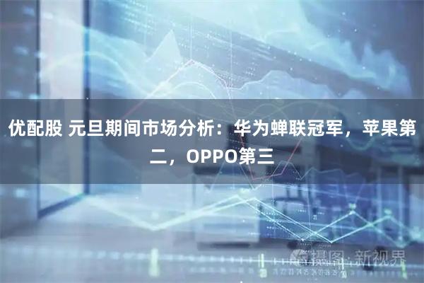 优配股 元旦期间市场分析：华为蝉联冠军，苹果第二，OPPO第三