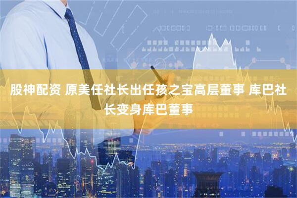 股神配资 原美任社长出任孩之宝高层董事 库巴社长变身库巴董事