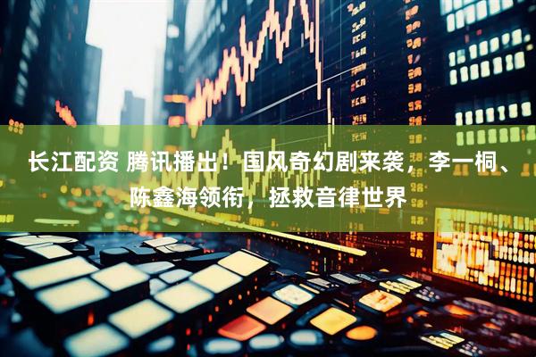 长江配资 腾讯播出！国风奇幻剧来袭，李一桐、陈鑫海领衔，拯救音律世界