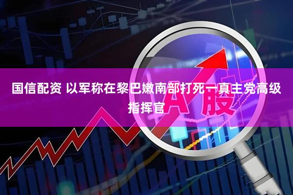 国信配资 以军称在黎巴嫩南部打死一真主党高级指挥官