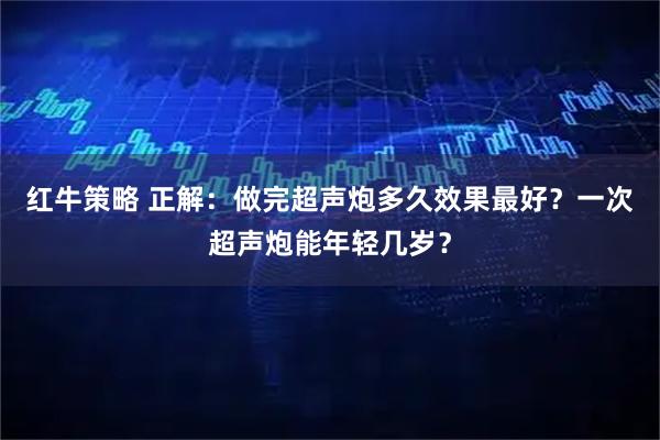 红牛策略 正解：做完超声炮多久效果最好？一次超声炮能年轻几岁？