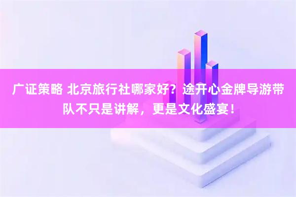 广证策略 北京旅行社哪家好？途开心金牌导游带队不只是讲解，更是文化盛宴！