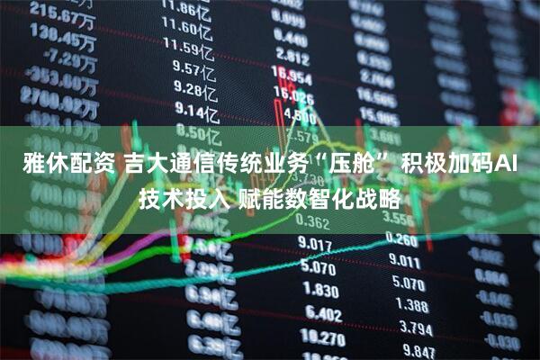 雅休配资 吉大通信传统业务“压舱” 积极加码AI技术投入 赋能数智化战略
