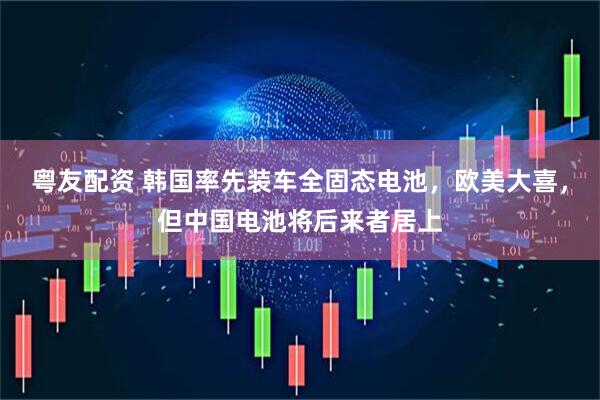 粤友配资 韩国率先装车全固态电池，欧美大喜，但中国电池将后来者居上
